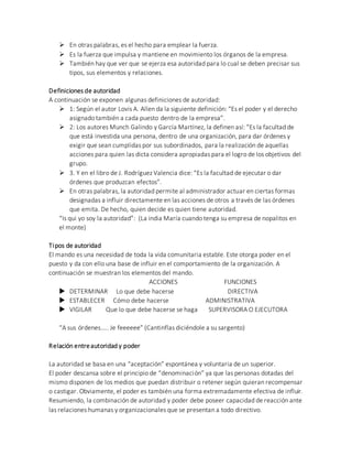  En otras palabras, es el hecho para emplear la fuerza.
 Es la fuerza que impulsa y mantiene en movimiento los órganos de la empresa.
 También hay que ver que se ejerza esa autoridad para lo cual se deben precisar sus
tipos, sus elementos y relaciones.
Definiciones de autoridad
A continuación se exponen algunas definiciones de autoridad:
 1: Según el autor Lovis A. Allen da la siguiente definición: “Es el poder y el derecho
asignado también a cada puesto dentro de la empresa”.
 2: Los autores Munch Galindo y García Martínez, la definen así: “Es la facultad de
que está investida una persona, dentro de una organización, para dar órdenes y
exigir que sean cumplidas por sus subordinados, para la realización de aquellas
acciones para quien las dicta considera apropiadas para el logro de los objetivos del
grupo.
 3. Y en el libro de J. Rodríguez Valencia dice: “Es la facultad de ejecutar o dar
órdenes que produzcan efectos”.
 En otras palabras, la autoridad permite al administrador actuar en ciertas formas
designadas a influir directamente en las acciones de otros a través de las órdenes
que emita. De hecho, quien decide es quien tiene autoridad.
“Is qui yo soy la autoridad”: (La india María cuando tenga su empresa de nopalitos en
el monte)
Tipos de autoridad
El mando es una necesidad de toda la vida comunitaria estable. Este otorga poder en el
puesto y da con ello una base de influir en el comportamiento de la organización. A
continuación se muestran los elementos del mando.
ACCIONES FUNCIONES
 DETERMINAR Lo que debe hacerse DIRECTIVA
 ESTABLECER Cómo debe hacerse ADMINISTRATIVA
 VIGILAR Que lo que debe hacerse se haga SUPERVISORA O EJECUTORA
“A sus órdenes….. Je feeeeee” (Cantinflas diciéndole a su sargento)
Relación entreautoridad y poder
La autoridad se basa en una “aceptación” espontánea y voluntaria de un superior.
El poder descansa sobre el principio de “denominación” ya que las personas dotadas del
mismo disponen de los medios que puedan distribuir o retener según quieran recompensar
o castigar. Obviamente, el poder es también una forma extremadamente efectiva de influir.
Resumiendo, la combinación de autoridad y poder debe poseer capacidad de reacción ante
las relaciones humanas y organizacionales que se presentan a todo directivo.
 