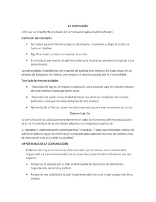 La motivación
¿Por qué es importante el estudio de la motivación para el administrador?
Definición de motivación
 Son todos aquellos factores capaces de provocar, mantener y dirigir la conducta
hacia un objetivo.
 Significa mover, conducir e impulsar la acción.
 Es el trabajo que realiza un administrador para inspirarse, animarse a impulsar a sus
subordinados.
Las necesidades insatisfechas, son el punto de partida en la motivación. Estas disparan un
proceso de búsqueda de medios, para reducir la tensión causada por la incomodidad.
Teoría de las tres necesidades
 Necesidad de logros: el impulso a sobresalir, para alcanzar algo en relación con una
serie de normas y lucha por tener éxito.
 Necesidad de poder: la necesidad de hacer que otros se comporten de manera
particular, cosa que no hubieran hecho de otra manera.
 Necesidad de afiliación: deseo de relaciones amistosas e interpersonales cercanas.
Comunicación
La comunicación se aplica permanentemente en todas las funciones administrativas, pero
es en la función de la dirección donde adquiere una importancia particular.
D. Hampton (“Administración Contemporánea”) nos dice: “Todos los empleados, incluso los
administradores requieren información apropiada para aspectos técnicos, de coordinación,
de motivación o de actitud de sus puestos”
IMPORTANCIA DE LA COMUNICACIÓN
Podemos decir que la comunicación es el medio por el cual se unifica la actividad
organizada. La comunicación efectiva es importante para los administradores por dos
razones:
 Porque es el proceso por el cual se desempeña las funciones de planeación,
organización, dirección y control.
 Porque es una actividad a la cual los gerentes destinan una mayor proporción de su
tiempo.
 