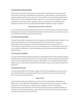 DEFINICION DECOMUNICACIÓN
Puesto que la comunicación es una herramienta administrativa de uso común que con
frecuencia se cita como la habilidad para el éxito de un administrador. A continuación se
presentan algunas definiciones: Samuel C. Certo la define así: “es el proceso de compartir
información con otros individuos” Nuestra definición “Es un proceso mediante el cual se
introducen, intercambian ideas, opiniones, planes o información, en la mente de una
persona buscando con ello un comportamiento determinado en el sujeto receptor”
Comunicación formal e informal
La comunicación administrativa que sigue las líneas se conoce como comunicación formal.
El organigrama muestra las relaciones que existen entre las personas y o puestos muestran
los canales formales de comunicación entre ellos.
Comunicación descendente
Es la que fluye desde cualquier punto de un organigrama hacia abajo hasta otro punto. Este
tipo de comunicación se relaciona principalmente con la dirección y el control de
empleados. Se hace referencia a información relacionada con el por qué debe ser
transmitida a los subordinados como: que actividades quieren, cuando deberán ejecutarse
y como deben coordinarse con las actividades que están siendo ejecutadas dentro de las
organizaciones.
Comunicación ascendente
Es la que influye desde cualquier puesto de un organigrama hacia arriba, hasta otro puesto.
Este tipo de comunicación contiene la información que los administradores necesitan para
evaluar al área organizacional de la que son responsables. La “retroalimentación” puede
proporcionar a los directivos valiosa información sobre lo que está saliendo mal dentro del
organismo.
Comunicación informal
La comunicación administrativa que no sigue las líneas del organigrama se conoce como
comunicación informal. Esta generalmente sigue el patrón de las relaciones personales
entre los miembros del organismo.
Supervisión
La división del trabajo ha originado, que en las empresas cada persona desempeñe un
papel más o menos definido, entendiéndose por esto, el conjunto de acciones a cargo de
una persona, en función de su ocupación, sexo, categoría, etc. En las pirámides
estructurales de tipo tradicional, se encuentran diversas jerarquías, estableciéndose una
relación de mando y subordinación, entre quienes se encuentran en una posición superior
y quienes se encuentran en las inferiores.
 