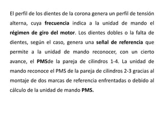 El perfil de los dientes de la corona genera un perfil de tensión
alterna, cuya frecuencia indica a la unidad de mando el
régimen de giro del motor. Los dientes dobles o la falta de
dientes, según el caso, genera una señal de referencia que
permite a la unidad de mando reconocer, con un cierto
avance, el PMSde la pareja de cilindros 1-4. La unidad de
mando reconoce el PMS de la pareja de cilindros 2-3 gracias al
montaje de dos marcas de referencia enfrentadas o debido al
cálculo de la unidad de mando PMS.
 