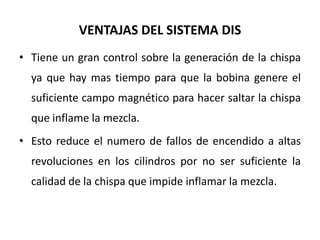 VENTAJAS DEL SISTEMA DIS
• Tiene un gran control sobre la generación de la chispa
ya que hay mas tiempo para que la bobina genere el
suficiente campo magnético para hacer saltar la chispa
que inflame la mezcla.
• Esto reduce el numero de fallos de encendido a altas
revoluciones en los cilindros por no ser suficiente la
calidad de la chispa que impide inflamar la mezcla.
 