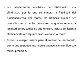 • Las interferencias eléctricas del distribuidor son
eliminadas por lo que se mejora la fiabilidad del
funcionamiento del motor, las bobinas pueden ser
colocadas cerca de las bujías con lo que se reduce la
longitud de los cables de alta tensión, incluso se llegan a
eliminar estos en algunos casos como ya veremos.
• Existe un margen mayor para el control del encendido,
por lo que se puede jugar con el avance al encendido con
mayor precisión.
 