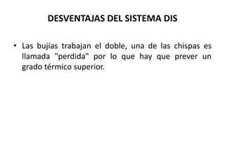 DESVENTAJAS DEL SISTEMA DIS
• Las bujías trabajan el doble, una de las chispas es
llamada "perdida" por lo que hay que prever un
grado térmico superior.
 