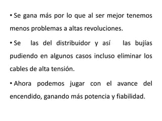 • Se gana más por lo que al ser mejor tenemos
menos problemas a altas revoluciones.
• Se ellas del distribuidor y así a las bujías
pudiendo en algunos casos incluso eliminar los
cables de alta tensión.
• Ahora podemos jugar con el avance del
encendido, ganando más potencia y fiabilidad.
 