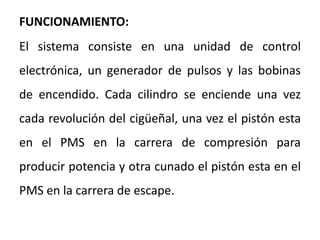 FUNCIONAMIENTO:
El sistema consiste en una unidad de control
electrónica, un generador de pulsos y las bobinas
de encendido. Cada cilindro se enciende una vez
cada revolución del cigüeñal, una vez el pistón esta
en el PMS en la carrera de compresión para
producir potencia y otra cunado el pistón esta en el
PMS en la carrera de escape.
 