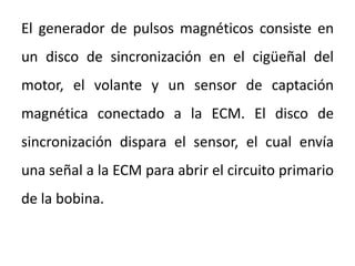 El generador de pulsos magnéticos consiste en
un disco de sincronización en el cigüeñal del
motor, el volante y un sensor de captación
magnética conectado a la ECM. El disco de
sincronización dispara el sensor, el cual envía
una señal a la ECM para abrir el circuito primario
de la bobina.
 
