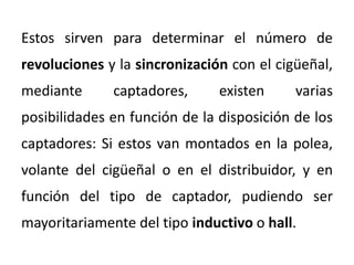 Estos sirven para determinar el número de
revoluciones y la sincronización con el cigüeñal,
mediante captadores, existen varias
posibilidades en función de la disposición de los
captadores: Si estos van montados en la polea,
volante del cigüeñal o en el distribuidor, y en
función del tipo de captador, pudiendo ser
mayoritariamente del tipo inductivo o hall.
 