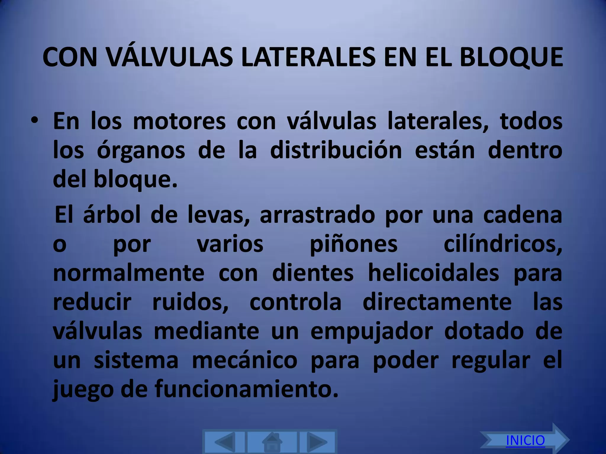 CON VÁLVULAS LATERALES EN EL BLOQUE

• En los motores con válvulas laterales, todos
  los órganos de la distribución están dentro
  del bloque.
  El árbol de levas, arrastrado por una cadena
  o     por    varios    piñones     cilíndricos,
  normalmente con dientes helicoidales para
  reducir ruidos, controla directamente las
  válvulas mediante un empujador dotado de
  un sistema mecánico para poder regular el
  juego de funcionamiento.
                                           INICIO
 