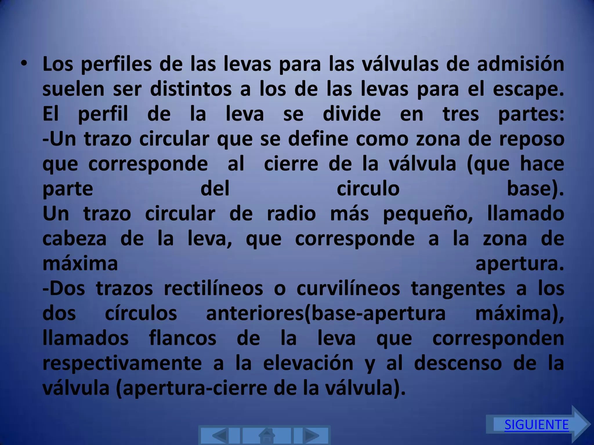 • Los perfiles de las levas para las válvulas de admisión
  suelen ser distintos a los de las levas para el escape.
  El perfil de la leva se divide en tres partes:
  -Un trazo circular que se define como zona de reposo
  que corresponde al cierre de la válvula (que hace
  parte            del            circulo           base).
  Un trazo circular de radio más pequeño, llamado
  cabeza de la leva, que corresponde a la zona de
  máxima                                         apertura.
  -Dos trazos rectilíneos o curvilíneos tangentes a los
  dos círculos anteriores(base-apertura máxima),
  llamados flancos de la leva que corresponden
  respectivamente a la elevación y al descenso de la
  válvula (apertura-cierre de la válvula).
                                                   SIGUIENTE
 