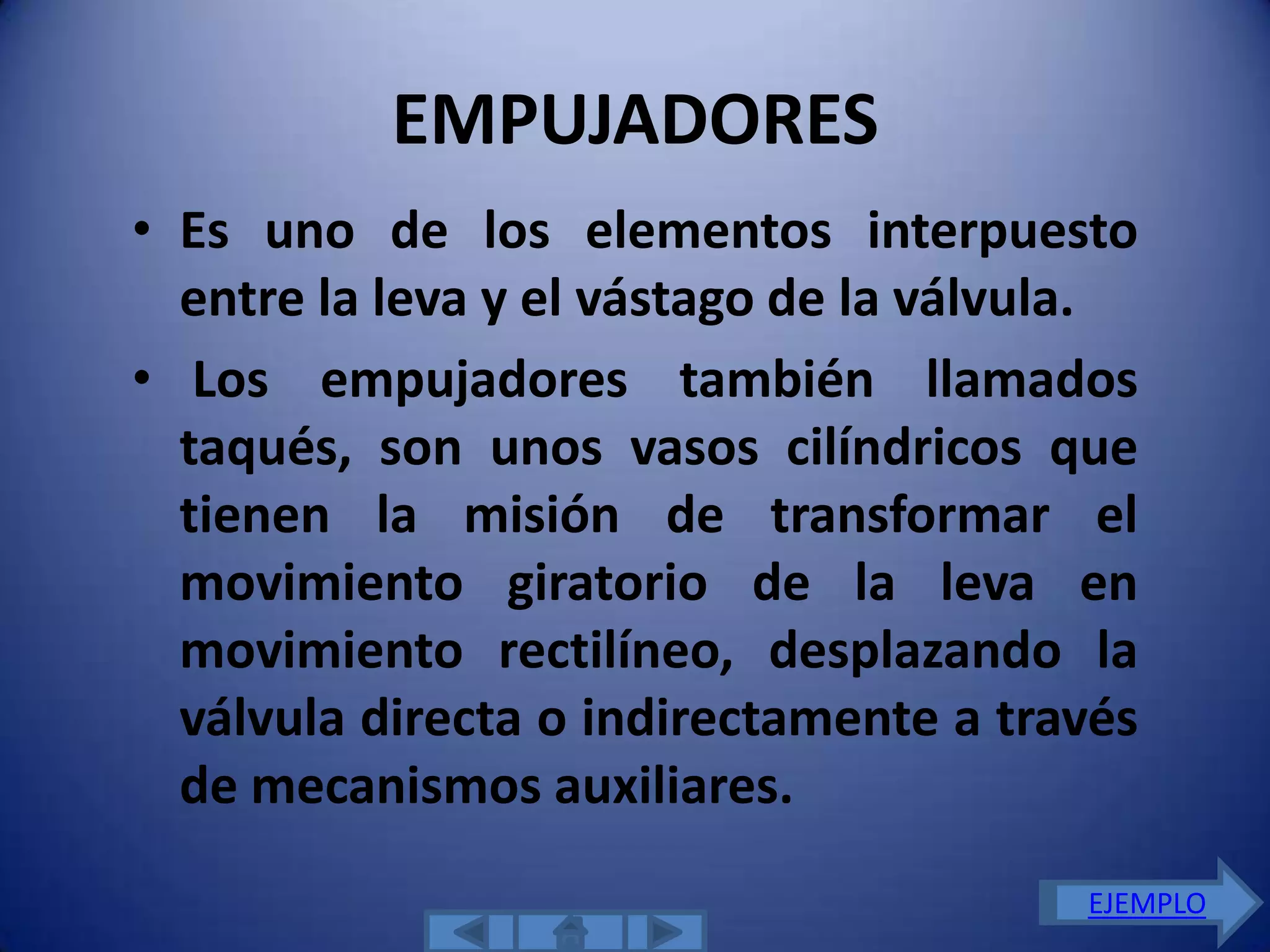 EMPUJADORES
• Es uno de los elementos interpuesto
  entre la leva y el vástago de la válvula.
• Los empujadores también llamados
  taqués, son unos vasos cilíndricos que
  tienen la misión de transformar el
  movimiento giratorio de la leva en
  movimiento rectilíneo, desplazando la
  válvula directa o indirectamente a través
  de mecanismos auxiliares.
                                        EJEMPLO
 