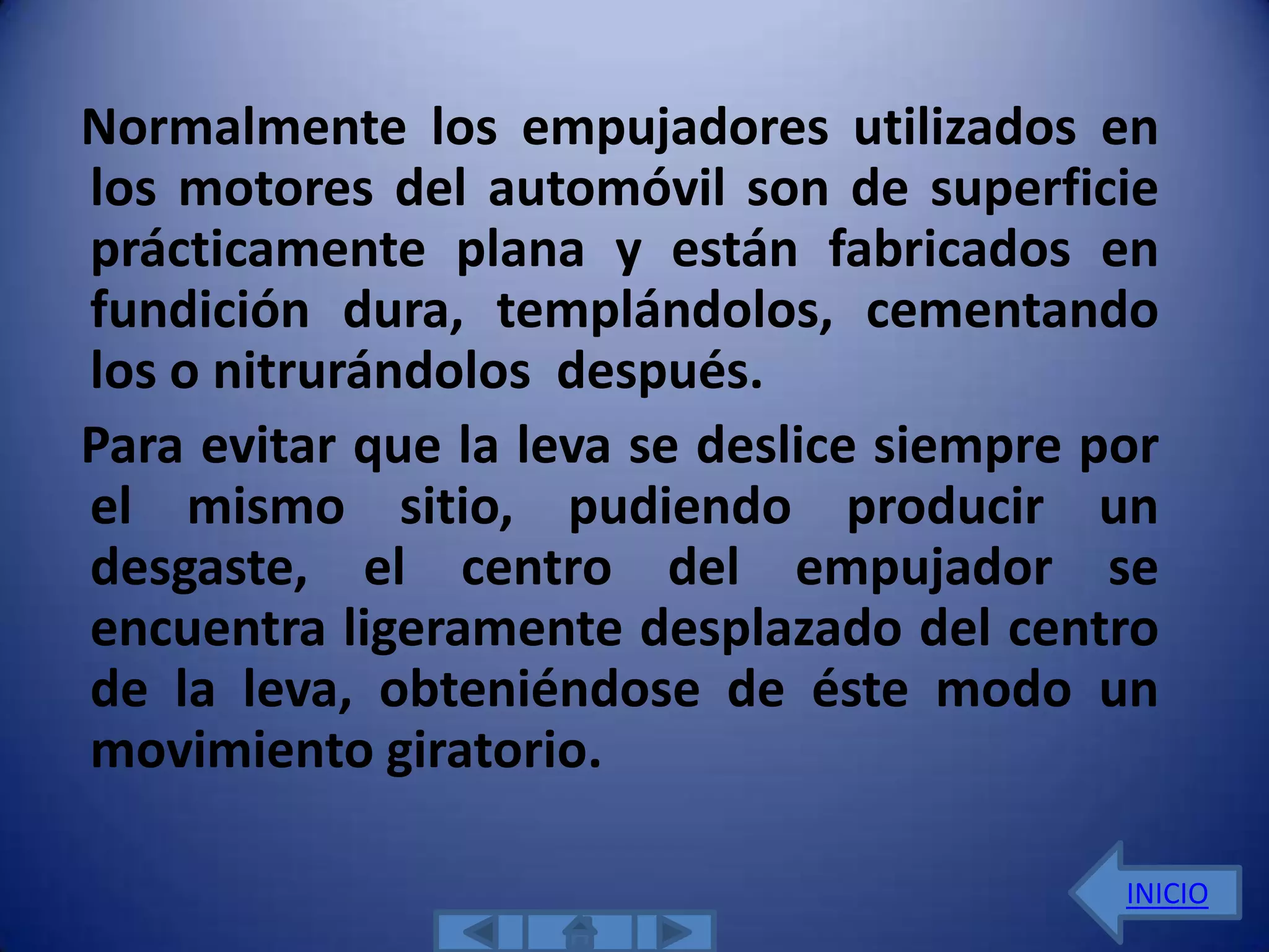 Normalmente los empujadores utilizados en
los motores del automóvil son de superficie
prácticamente plana y están fabricados en
fundición dura, templándolos, cementando
los o nitrurándolos después.
Para evitar que la leva se deslice siempre por
el mismo sitio, pudiendo producir un
desgaste, el centro del empujador se
encuentra ligeramente desplazado del centro
de la leva, obteniéndose de éste modo un
movimiento giratorio.

                                            INICIO
 