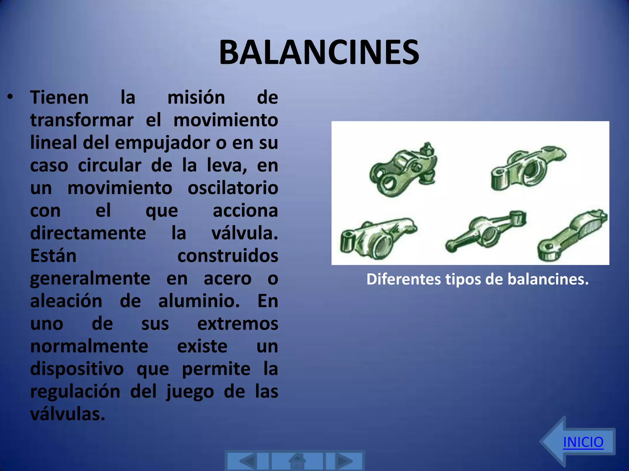 BALANCINES
• Tienen la misión de
  transformar el movimiento
  lineal del empujador o en su
  caso circular de la leva, en
  un movimiento oscilatorio
  con     el   que     acciona
  directamente la válvula.
  Están            construidos
  generalmente en acero o        Diferentes tipos de balancines.
  aleación de aluminio. En
  uno de sus extremos
  normalmente existe un
  dispositivo que permite la
  regulación del juego de las
  válvulas.
                                                            INICIO
 