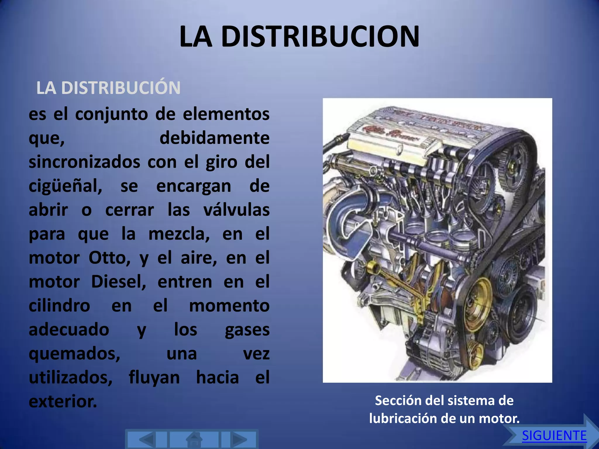 LA DISTRIBUCION
 LA DISTRIBUCIÓN
es el conjunto de elementos
que,            debidamente
sincronizados con el giro del
cigüeñal, se encargan de
abrir o cerrar las válvulas
para que la mezcla, en el
motor Otto, y el aire, en el
motor Diesel, entren en el
cilindro en el momento
adecuado y los gases
quemados,        una      vez
utilizados, fluyan hacia el
exterior.                        Sección del sistema de
                                lubricación de un motor.
                                                           SIGUIENTE
 