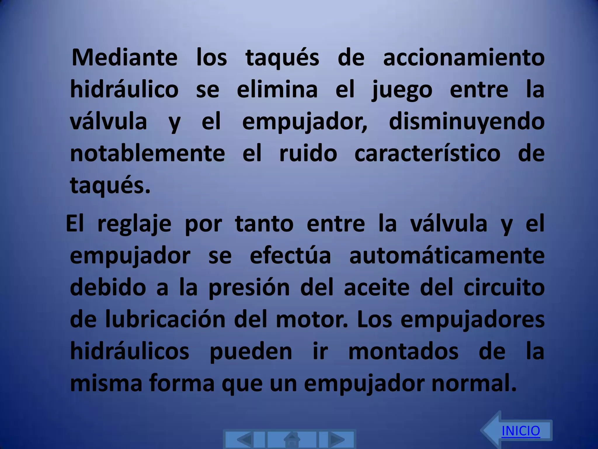 Mediante los taqués de accionamiento
hidráulico se elimina el juego entre la
válvula y el empujador, disminuyendo
notablemente el ruido característico de
taqués.
El reglaje por tanto entre la válvula y el
empujador se efectúa automáticamente
debido a la presión del aceite del circuito
de lubricación del motor. Los empujadores
hidráulicos pueden ir montados de la
misma forma que un empujador normal.
                                       INICIO
 