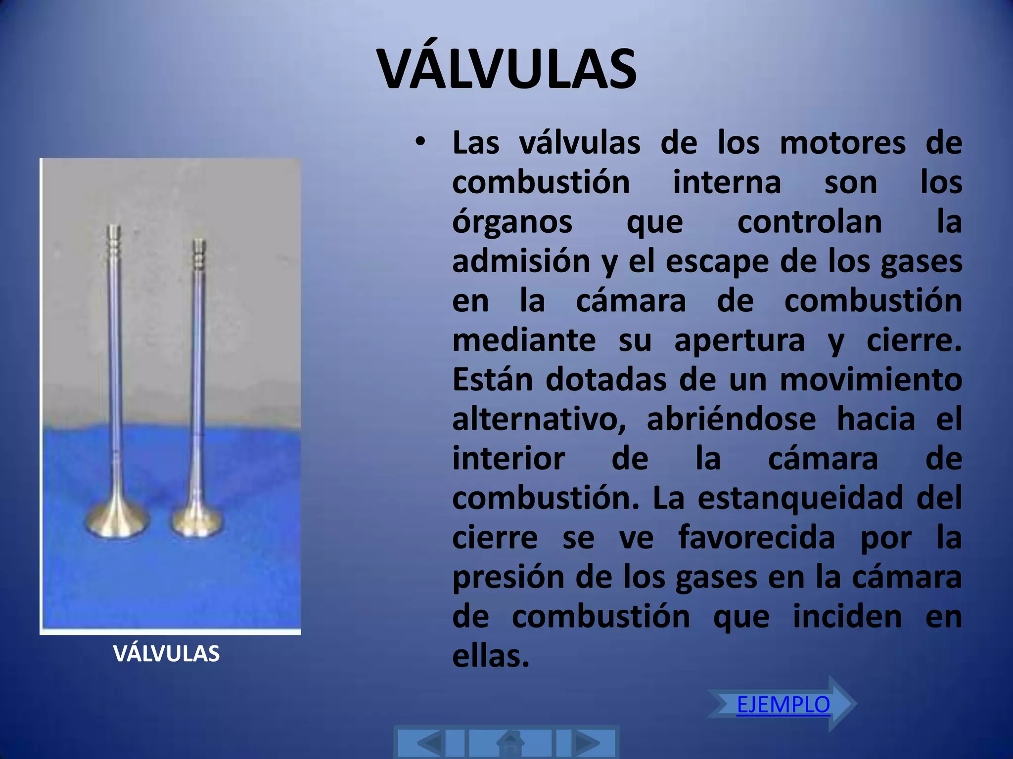 VÁLVULAS
            • Las válvulas de los motores de
              combustión interna son los
              órganos que controlan la
              admisión y el escape de los gases
              en la cámara de combustión
              mediante su apertura y cierre.
              Están dotadas de un movimiento
              alternativo, abriéndose hacia el
              interior de la cámara de
              combustión. La estanqueidad del
              cierre se ve favorecida por la
              presión de los gases en la cámara
              de combustión que inciden en
VÁLVULAS      ellas.
                                EJEMPLO
 