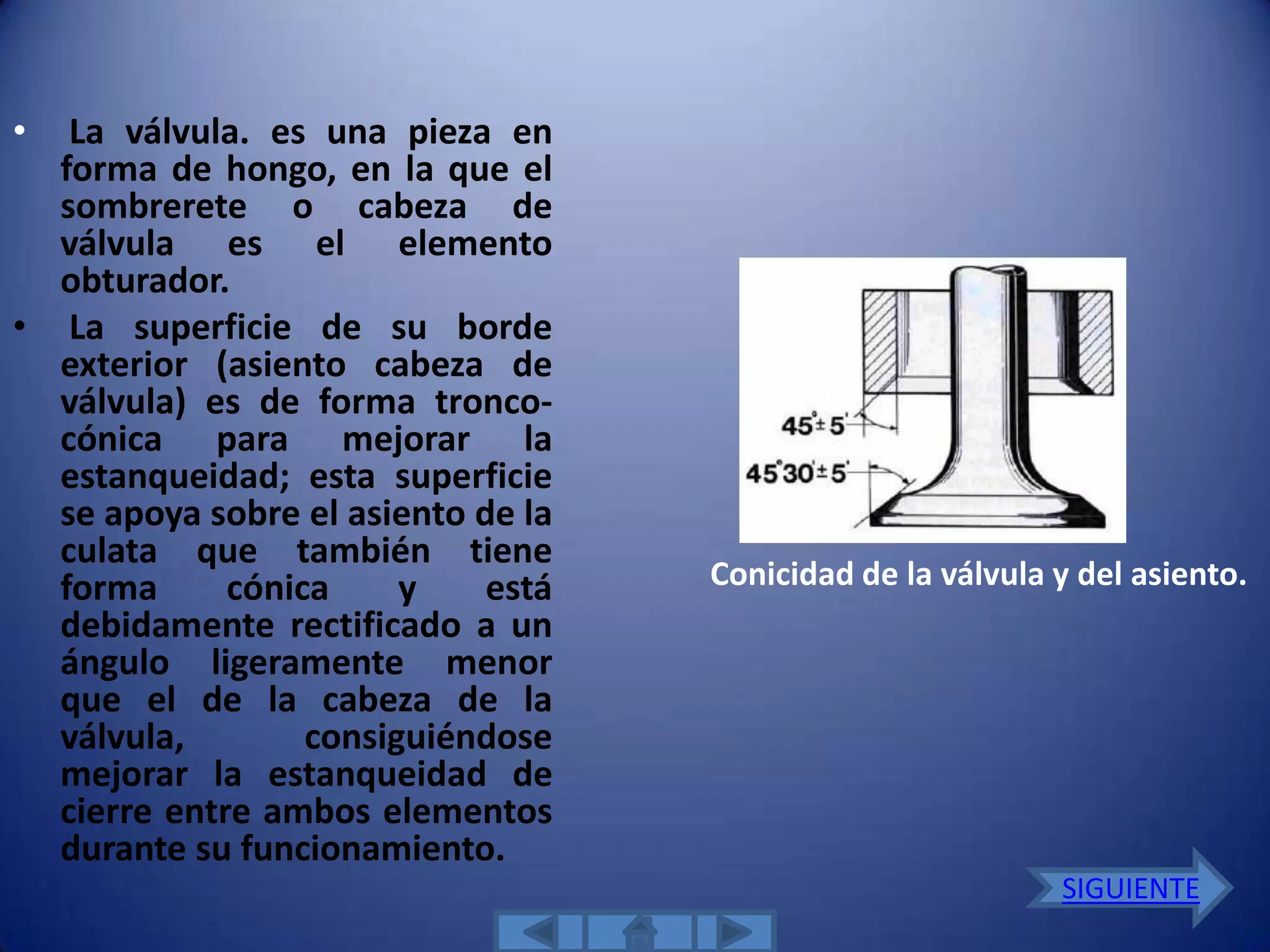 •  La válvula. es una pieza en
  forma de hongo, en la que el
  sombrerete o cabeza de
  válvula es el elemento
  obturador.
• La superficie de su borde
  exterior (asiento cabeza de
  válvula) es de forma tronco-
  cónica para mejorar la
  estanqueidad; esta superficie
  se apoya sobre el asiento de la
  culata que también tiene
  forma      cónica     y    está   Conicidad de la válvula y del asiento.
  debidamente rectificado a un
  ángulo ligeramente menor
  que el de la cabeza de la
  válvula,        consiguiéndose
  mejorar la estanqueidad de
  cierre entre ambos elementos
  durante su funcionamiento.
                                                            SIGUIENTE
 