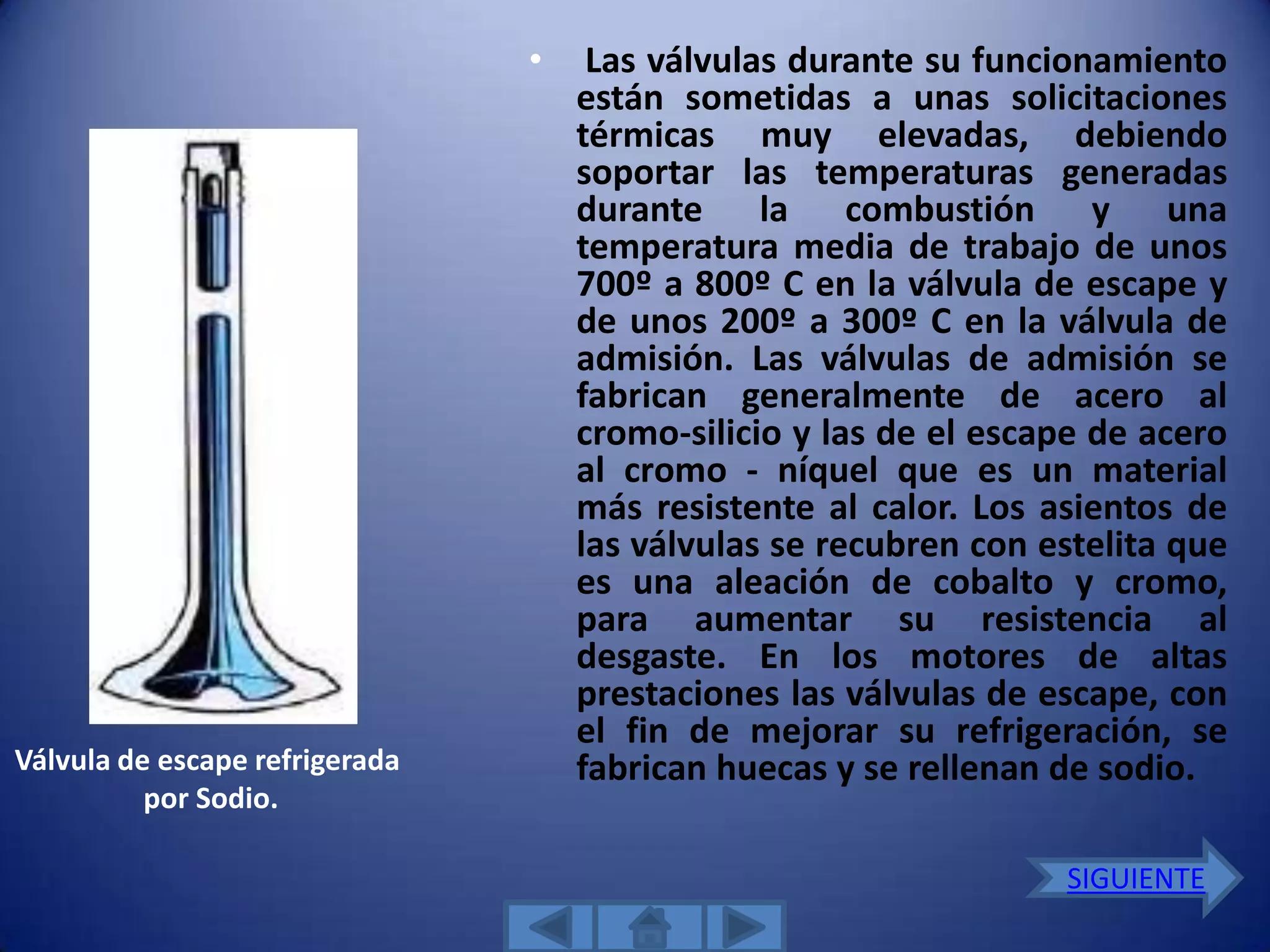 •    Las válvulas durante su funcionamiento
                                    están sometidas a unas solicitaciones
                                    térmicas muy elevadas, debiendo
                                    soportar las temperaturas generadas
                                    durante la combustión y una
                                    temperatura media de trabajo de unos
                                    700º a 800º C en la válvula de escape y
                                    de unos 200º a 300º C en la válvula de
                                    admisión. Las válvulas de admisión se
                                    fabrican generalmente de acero al
                                    cromo-silicio y las de el escape de acero
                                    al cromo - níquel que es un material
                                    más resistente al calor. Los asientos de
                                    las válvulas se recubren con estelita que
                                    es una aleación de cobalto y cromo,
                                    para aumentar su resistencia al
                                    desgaste. En los motores de altas
                                    prestaciones las válvulas de escape, con
                                    el fin de mejorar su refrigeración, se
Válvula de escape refrigerada       fabrican huecas y se rellenan de sodio.
          por Sodio.

                                                                  SIGUIENTE
 