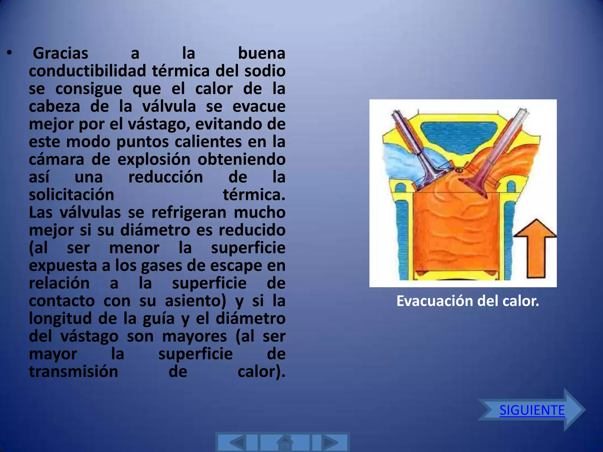 •    Gracias       a     la     buena
    conductibilidad térmica del sodio
    se consigue que el calor de la
    cabeza de la válvula se evacue
    mejor por el vástago, evitando de
    este modo puntos calientes en la
    cámara de explosión obteniendo
    así una reducción de la
    solicitación              térmica.
    Las válvulas se refrigeran mucho
    mejor si su diámetro es reducido
    (al ser menor la superficie
    expuesta a los gases de escape en
    relación a la superficie de
    contacto con su asiento) y si la      Evacuación del calor.
    longitud de la guía y el diámetro
    del vástago son mayores (al ser
    mayor       la   superficie     de
    transmisión       de        calor).

                                                         SIGUIENTE
 