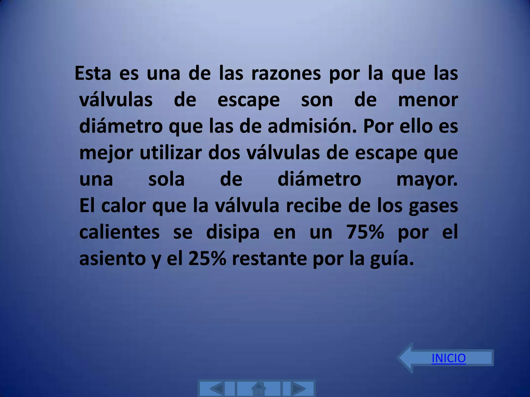 Esta es una de las razones por la que las
válvulas de escape son de menor
diámetro que las de admisión. Por ello es
mejor utilizar dos válvulas de escape que
una     sola    de     diámetro     mayor.
El calor que la válvula recibe de los gases
calientes se disipa en un 75% por el
asiento y el 25% restante por la guía.



                                       INICIO
 