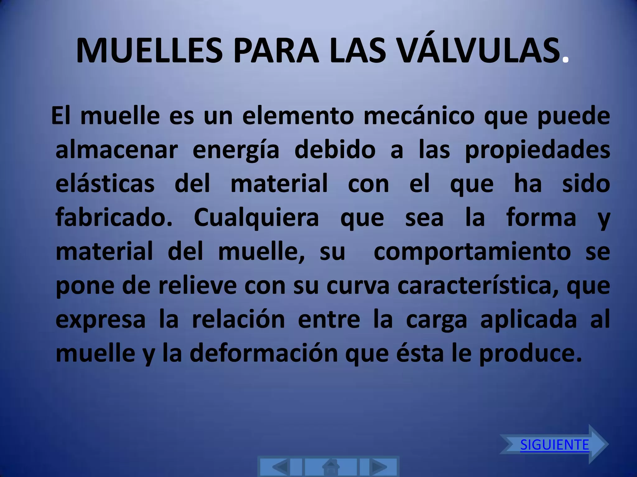 MUELLES PARA LAS VÁLVULAS.
El muelle es un elemento mecánico que puede
almacenar energía debido a las propiedades
elásticas del material con el que ha sido
fabricado. Cualquiera que sea la forma y
material del muelle, su comportamiento se
pone de relieve con su curva característica, que
expresa la relación entre la carga aplicada al
muelle y la deformación que ésta le produce.


                                        SIGUIENTE
 