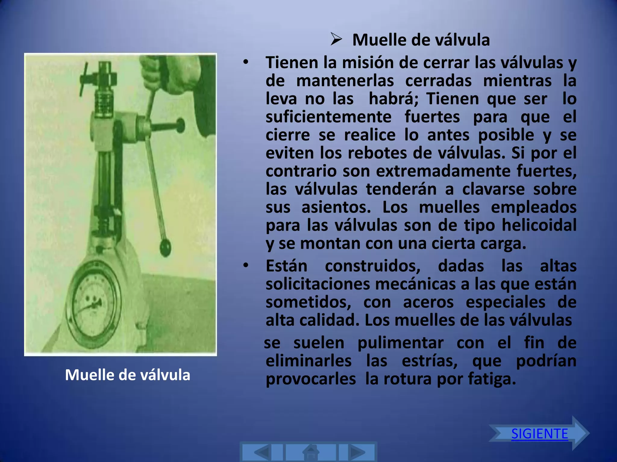  Muelle de válvula
                    • Tienen la misión de cerrar las válvulas y
                      de mantenerlas cerradas mientras la
                      leva no las habrá; Tienen que ser lo
                      suficientemente fuertes para que el
                      cierre se realice lo antes posible y se
                      eviten los rebotes de válvulas. Si por el
                      contrario son extremadamente fuertes,
                      las válvulas tenderán a clavarse sobre
                      sus asientos. Los muelles empleados
                      para las válvulas son de tipo helicoidal
                      y se montan con una cierta carga.
                    • Están construidos, dadas las altas
                      solicitaciones mecánicas a las que están
                      sometidos, con aceros especiales de
                      alta calidad. Los muelles de las válvulas
                      se suelen pulimentar con el fin de
                      eliminarles las estrías, que podrían
Muelle de válvula     provocarles la rotura por fatiga.

                                                      SIGIENTE
 