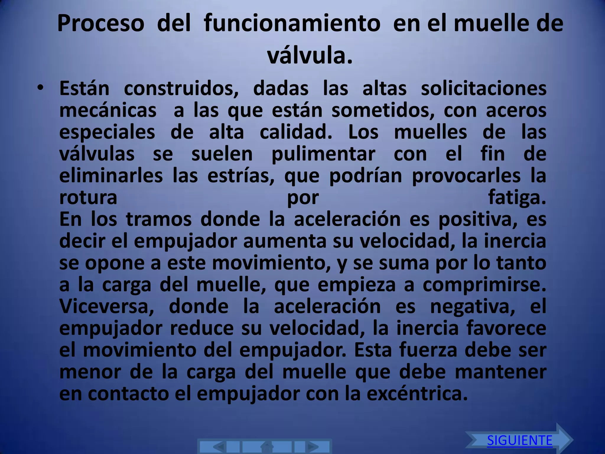 Proceso del funcionamiento en el muelle de
                    válvula.
• Están construidos, dadas las altas solicitaciones
  mecánicas a las que están sometidos, con aceros
  especiales de alta calidad. Los muelles de las
  válvulas se suelen pulimentar con el fin de
  eliminarles las estrías, que podrían provocarles la
  rotura                   por                 fatiga.
  En los tramos donde la aceleración es positiva, es
  decir el empujador aumenta su velocidad, la inercia
  se opone a este movimiento, y se suma por lo tanto
  a la carga del muelle, que empieza a comprimirse.
  Viceversa, donde la aceleración es negativa, el
  empujador reduce su velocidad, la inercia favorece
  el movimiento del empujador. Esta fuerza debe ser
  menor de la carga del muelle que debe mantener
  en contacto el empujador con la excéntrica.
                                               SIGUIENTE
 