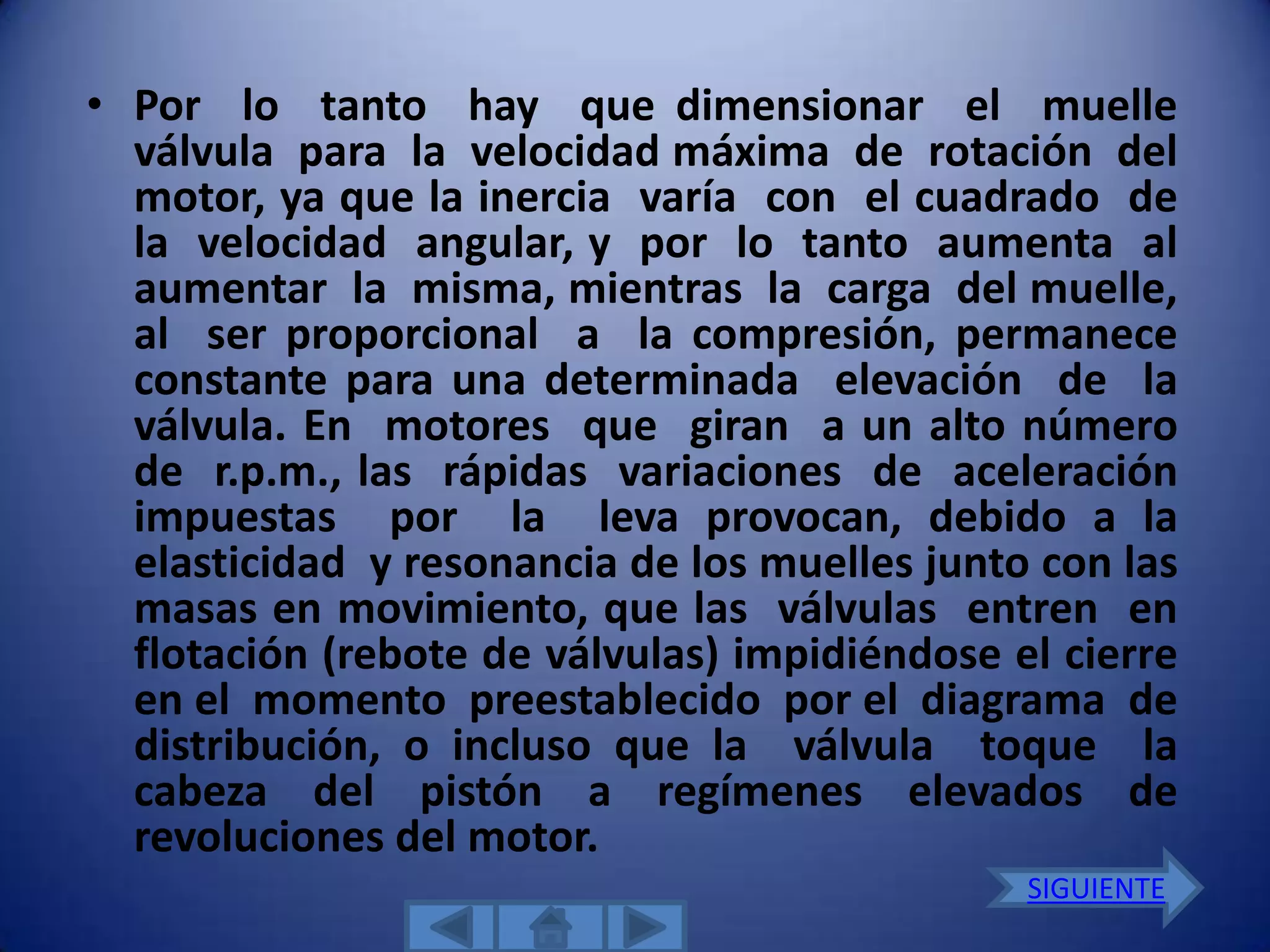 • Por lo tanto hay que dimensionar el muelle
  válvula para la velocidad máxima de rotación del
  motor, ya que la inercia varía con el cuadrado de
  la velocidad angular, y por lo tanto aumenta al
  aumentar la misma, mientras la carga del muelle,
  al ser proporcional a la compresión, permanece
  constante para una determinada elevación de la
  válvula. En motores que giran a un alto número
  de r.p.m., las rápidas variaciones de aceleración
  impuestas por la leva provocan, debido a la
  elasticidad y resonancia de los muelles junto con las
  masas en movimiento, que las válvulas entren en
  flotación (rebote de válvulas) impidiéndose el cierre
  en el momento preestablecido por el diagrama de
  distribución, o incluso que la válvula toque la
  cabeza del pistón a regímenes elevados de
  revoluciones del motor.
                                               SIGUIENTE
 