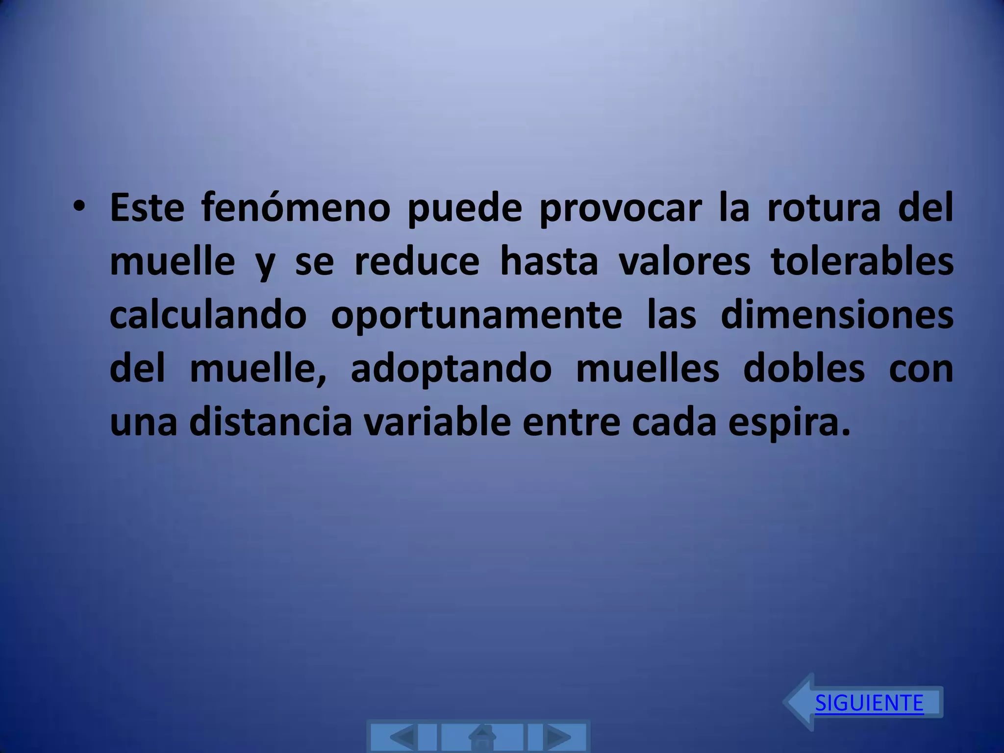• Este fenómeno puede provocar la rotura del
  muelle y se reduce hasta valores tolerables
  calculando oportunamente las dimensiones
  del muelle, adoptando muelles dobles con
  una distancia variable entre cada espira.




                                     SIGUIENTE
 