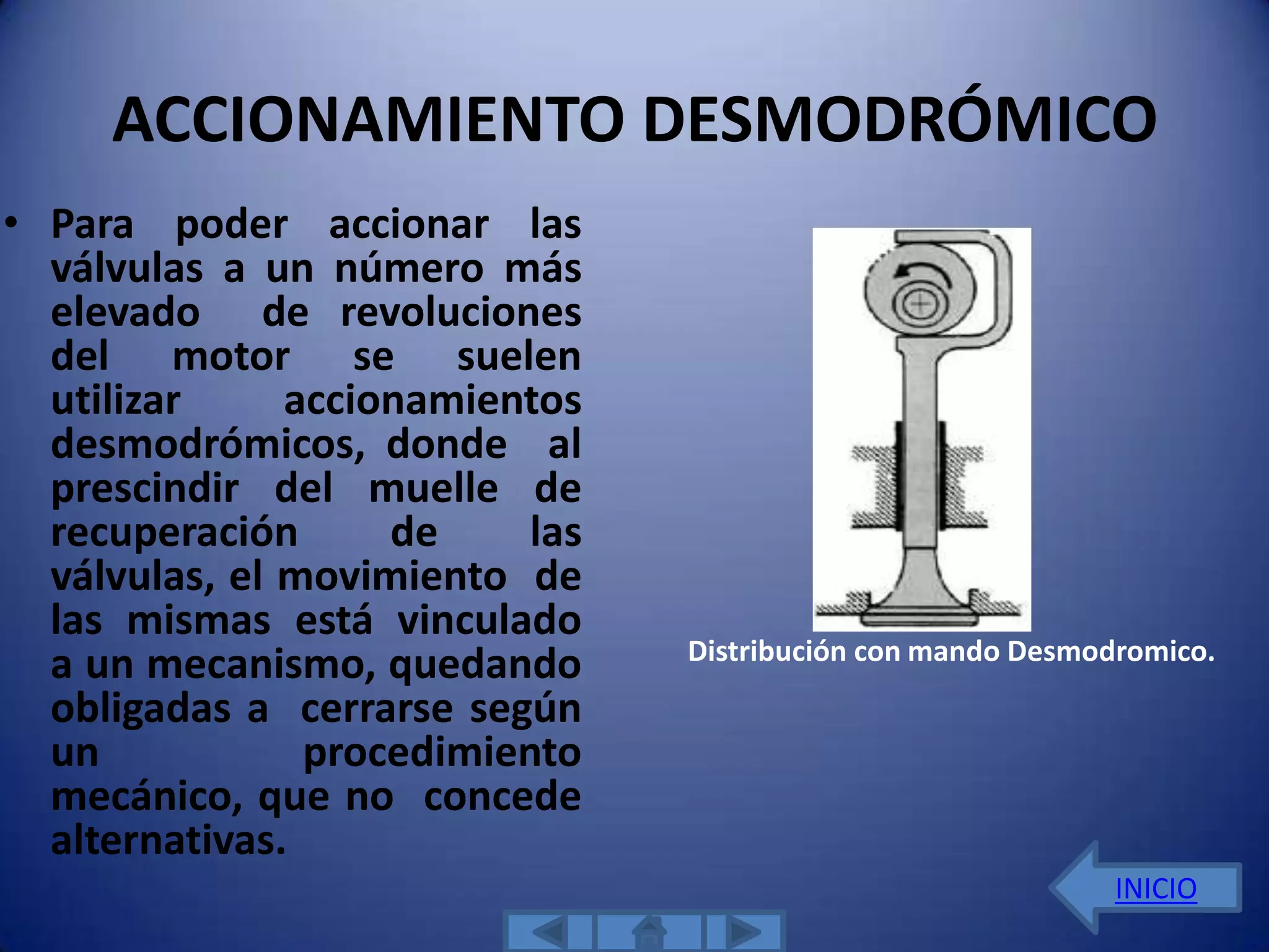ACCIONAMIENTO DESMODRÓMICO
• Para poder accionar las
  válvulas a un número más
  elevado de revoluciones
  del motor se suelen
  utilizar     accionamientos
  desmodrómicos, donde al
  prescindir del muelle de
  recuperación      de     las
  válvulas, el movimiento de
  las mismas está vinculado
                                 Distribución con mando Desmodromico.
  a un mecanismo, quedando
  obligadas a cerrarse según
  un            procedimiento
  mecánico, que no concede
  alternativas.
                                                              INICIO
 