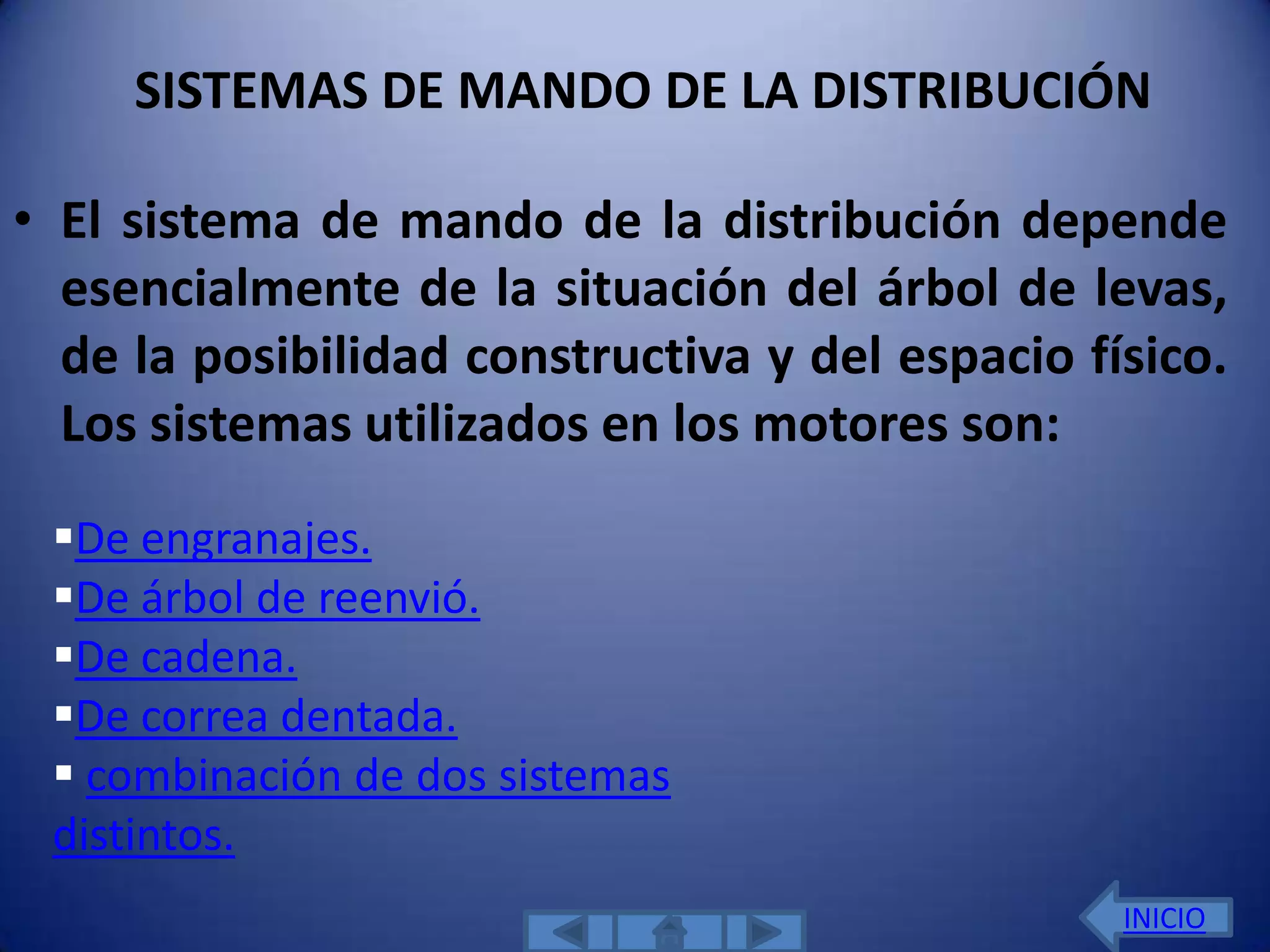 SISTEMAS DE MANDO DE LA DISTRIBUCIÓN

• El sistema de mando de la distribución depende
  esencialmente de la situación del árbol de levas,
  de la posibilidad constructiva y del espacio físico.
  Los sistemas utilizados en los motores son:
 De engranajes.
 De árbol de reenvió.
 De cadena.
 De correa dentada.
  combinación de dos sistemas
 distintos.
                                                 INICIO
 