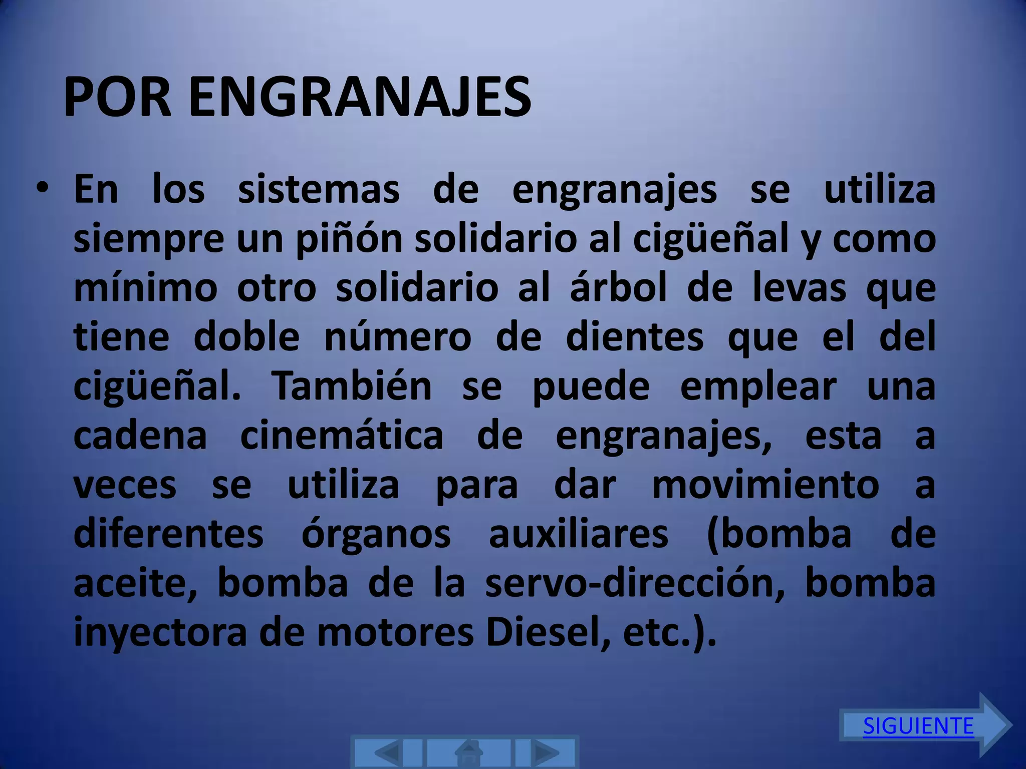POR ENGRANAJES
• En los sistemas de engranajes se utiliza
  siempre un piñón solidario al cigüeñal y como
  mínimo otro solidario al árbol de levas que
  tiene doble número de dientes que el del
  cigüeñal. También se puede emplear una
  cadena cinemática de engranajes, esta a
  veces se utiliza para dar movimiento a
  diferentes órganos auxiliares (bomba de
  aceite, bomba de la servo-dirección, bomba
  inyectora de motores Diesel, etc.).
                                           SIGUIENTE
 