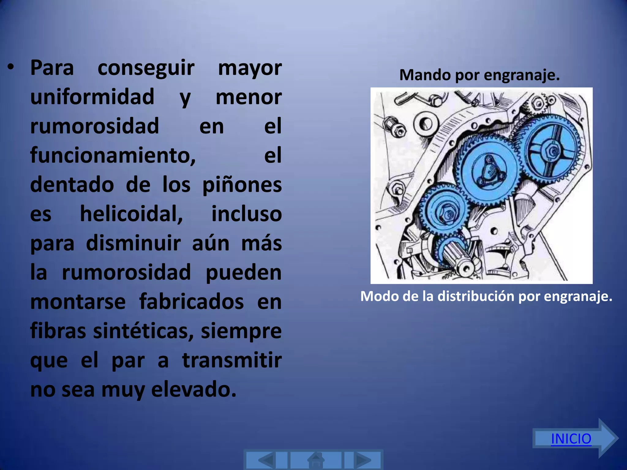 • Para conseguir mayor              Mando por engranaje.
  uniformidad y menor
  rumorosidad        en   el
  funcionamiento,         el
  dentado de los piñones
  es helicoidal, incluso
  para disminuir aún más
  la rumorosidad pueden
                               Modo de la distribución por engranaje.
  montarse fabricados en
  fibras sintéticas, siempre
  que el par a transmitir
  no sea muy elevado.
                                                           INICIO
 