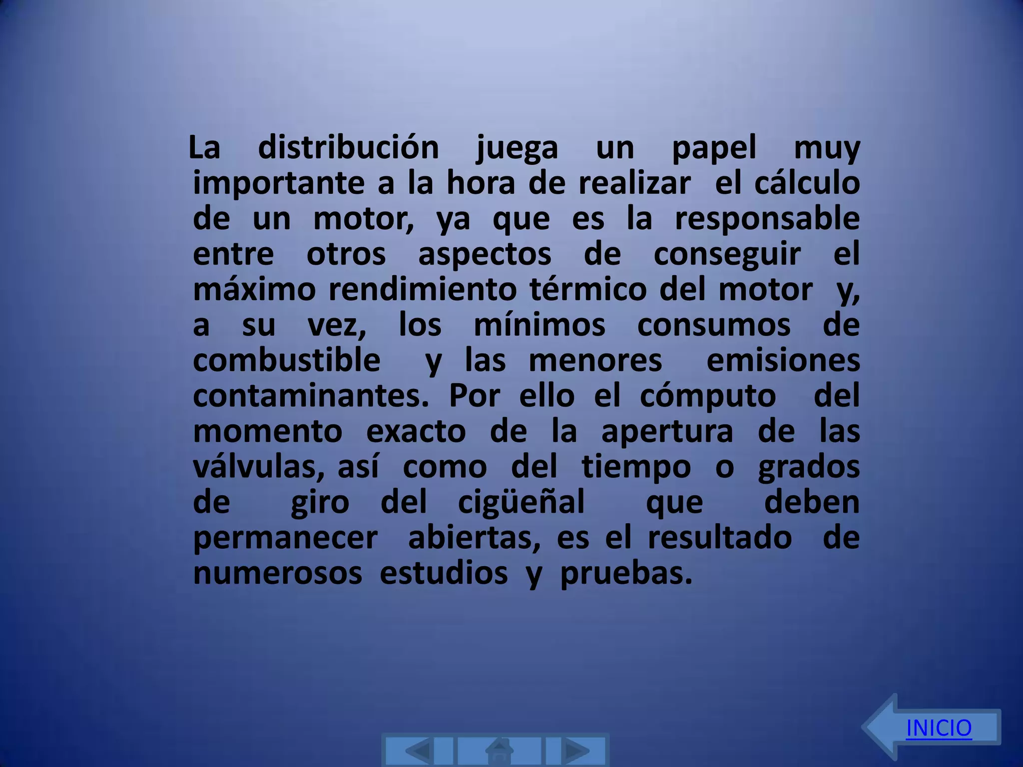 La distribución juega un papel muy
importante a la hora de realizar el cálculo
de un motor, ya que es la responsable
entre otros aspectos de conseguir el
máximo rendimiento térmico del motor y,
a su vez, los mínimos consumos de
combustible y las menores emisiones
contaminantes. Por ello el cómputo del
momento exacto de la apertura de las
válvulas, así como del tiempo o grados
de    giro del cigüeñal      que     deben
permanecer abiertas, es el resultado de
numerosos estudios y pruebas.



                                              INICIO
 