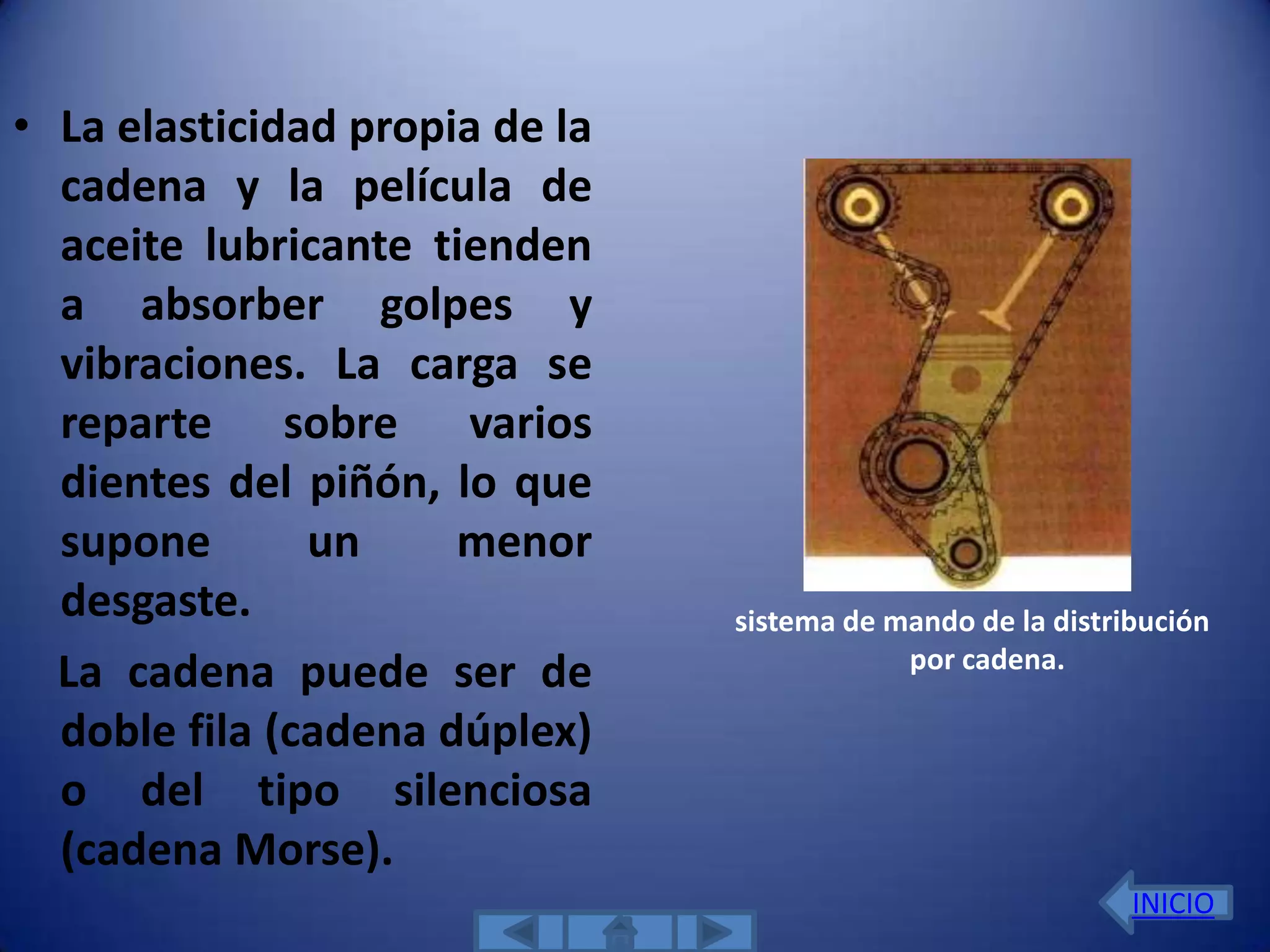 • La elasticidad propia de la
  cadena y la película de
  aceite lubricante tienden
  a absorber golpes y
  vibraciones. La carga se
  reparte sobre varios
  dientes del piñón, lo que
  supone       un     menor
  desgaste.                     sistema de mando de la distribución
                                            por cadena.
  La cadena puede ser de
  doble fila (cadena dúplex)
  o del tipo silenciosa
  (cadena Morse).
                                                             INICIO
 