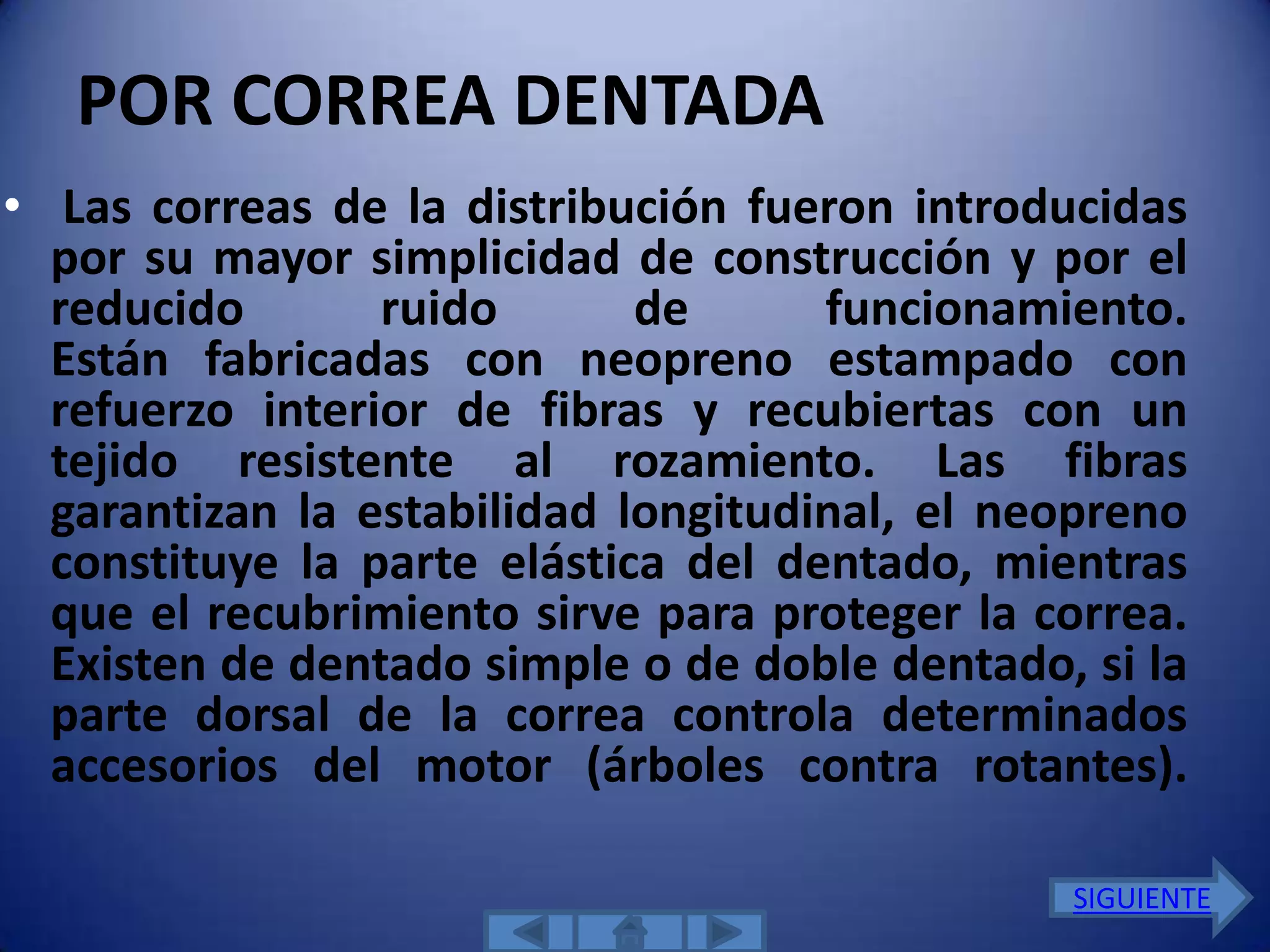 POR CORREA DENTADA
• Las correas de la distribución fueron introducidas
  por su mayor simplicidad de construcción y por el
  reducido       ruido       de      funcionamiento.
  Están fabricadas con neopreno estampado con
  refuerzo interior de fibras y recubiertas con un
  tejido resistente al rozamiento. Las fibras
  garantizan la estabilidad longitudinal, el neopreno
  constituye la parte elástica del dentado, mientras
  que el recubrimiento sirve para proteger la correa.
  Existen de dentado simple o de doble dentado, si la
  parte dorsal de la correa controla determinados
  accesorios del motor (árboles contra rotantes).

                                               SIGUIENTE
 