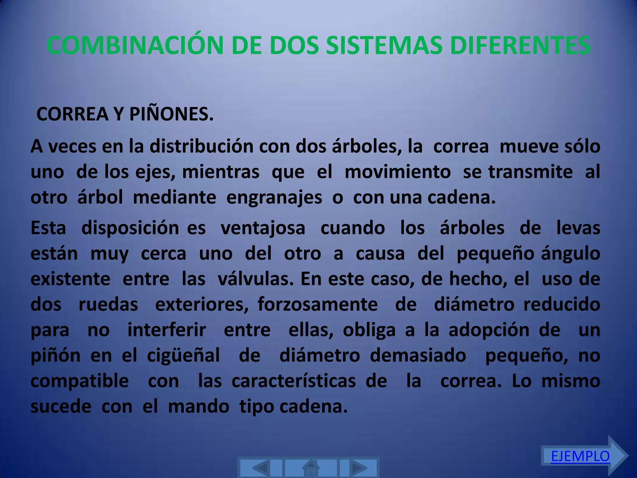 COMBINACIÓN DE DOS SISTEMAS DIFERENTES

CORREA Y PIÑONES.
A veces en la distribución con dos árboles, la correa mueve sólo
uno de los ejes, mientras que el movimiento se transmite al
otro árbol mediante engranajes o con una cadena.
Esta disposición es ventajosa cuando los árboles de levas
están muy cerca uno del otro a causa del pequeño ángulo
existente entre las válvulas. En este caso, de hecho, el uso de
dos ruedas exteriores, forzosamente de diámetro reducido
para no interferir entre ellas, obliga a la adopción de un
piñón en el cigüeñal de diámetro demasiado pequeño, no
compatible con las características de la correa. Lo mismo
sucede con el mando tipo cadena.

                                                          EJEMPLO
 