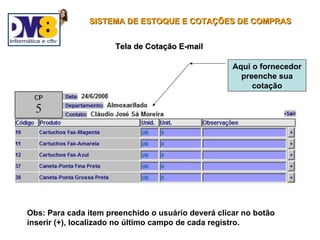 SISTEMA DE ESTOQUE E COTAÇÕES DE COMPRAS


                      Tela de Cotação E-mail

                                                    Aqui o fornecedor
                                                      preenche sua
                                                         cotação




Obs: Para cada item preenchido o usuário deverá clicar no botão
inserir (+), localizado no último campo de cada registro.
 