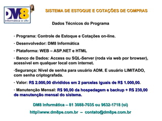 SISTEMA DE ESTOQUE E COTAÇÕES DE COMPRAS


                    Dados Técnicos do Programa


- Programa: Controle de Estoque e Cotações on-line.
- Desenvolvedor: DM8 Informática
- Plataforma: WEB – ASP.NET e HTML
- Banco de Dados: Access ou SQL-Server (roda via web por browser),
acessível em qualquer local com internet.
-Segurança: Nível de senha para usuário ADM. E usuário LIMITADO,
com senha criptografada.
- Valor: R$ 2.000,00 divididos em 2 parcelas iguais de R$ 1.000,00.
- Manutenção Mensal: R$ 90,00 da hospedagem e backup + R$ 230,00
de manutenção mensal do sistema.

          DM8 Informática – 81 3088-7035 ou 9632-1718 (oi)
        httpwww.dm8pe.com.br – contato@dm8pe.com.br
 