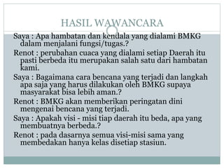 HASIL WAWANCARA
Saya : Apa hambatan dan kendala yang dialami BMKG
dalam menjalani fungsi/tugas.?
Renot : perubahan cuaca yang dialami setiap Daerah itu
pasti berbeda itu merupakan salah satu dari hambatan
kami.
Saya : Bagaimana cara bencana yang terjadi dan langkah
apa saja yang harus dilakukan oleh BMKG supaya
masyarakat bisa lebih aman.?
Renot : BMKG akan memberikan peringatan dini
mengenai bencana yang terjadi.
Saya : Apakah visi - misi tiap daerah itu beda, apa yang
membuatnya berbeda.?
Renot : pada dasarnya semua visi-misi sama yang
membedakan hanya kelas disetiap stasiun.
 