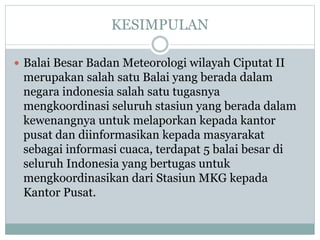 KESIMPULAN
 Balai Besar Badan Meteorologi wilayah Ciputat II
merupakan salah satu Balai yang berada dalam
negara indonesia salah satu tugasnya
mengkoordinasi seluruh stasiun yang berada dalam
kewenangnya untuk melaporkan kepada kantor
pusat dan diinformasikan kepada masyarakat
sebagai informasi cuaca, terdapat 5 balai besar di
seluruh Indonesia yang bertugas untuk
mengkoordinasikan dari Stasiun MKG kepada
Kantor Pusat.
 