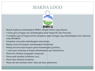 MAKNA LOGO
 Bentuk lingkaran melambangkan BMKG sebagai institusi yang dinamis;
 5 (lima) garis di bagian atas melambangkan dasar Negara RI yaitu Pancasila;
 9 (sembilan) garis di bagian bawah merupakan angka tertinggi yang melambangkan hasil maksimal
yang diharapkan;
 Gumpalan awan putih melambangkan meteorologi;
 Bidang warna biru bergaris melambangkan klimatologi;
 Bidang berwarna hijau bergaris patah melambangkan geofisika;
 1 (satu) garis melintang di tengah melambangkan garis khatulistiwa;
 Warna biru diartikan keagungan/ ketaqwaan;
 Warna putih diartikan keikhlasan/ suci;
 Warna hijau diartikan kesuburan;
 Warna abu-abu diartikan bebas/ tidak ada batas administrasi.
 
