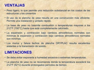 VENTAJAS
• Peso ligero, lo que permite una reducción substancial en los costos de las
estructuras y los cimientos
• El uso de la plancha de yeso resulta en una construcción más eficiente.
Permite una instalación y pintado rápido.
• La base de yeso no trasmite combustión o temperaturas mayores a los
212°F (100°C) hasta que esté completamente calcinado.
• La expansión y contracción bajo cambios atmosféricos normales son
mínimas la expansión y contracción bajo cambios atmosféricos normales
son mínimas.
• Los muros y falsos techos de plancha DRYPLAC resulta excelentes
aislantes a la transmisión de sonido.
LIMITACIONES
• Se debe evitar exponerla a humedad excesiva o extremas temperaturas.
• La plancha de yeso no se recomienda donde la temperatura excederá los
212°F (52°C) durante prolongados períodos de tiempo.
 