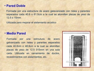 • Pared Doble
Formada por una estructura de acero galavanizado con rieles y parantes
separados cada 40.6 o 61.0cm a la cual se atornillan placas de yeso de
12.5 o 15mm.
Utilizada para mejorar el aislamiento acústico
• Media Pared
Formada por una estrcutura de acero
galvanizado con rieles y parantes separados
cada 40.6cm o 48.8cm a la cual se atornillan
placas de yeso de 12.5 015mm en una sola
cada. Utilizada en cerramiento de ductos,
revestimientos con aislamientos, etc.
 