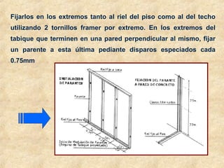 Fijarlos en los extremos tanto al riel del piso como al del techo
utilizando 2 tornillos framer por extremo. En los extremos del
tabique que terminen en una pared perpendicular al mismo, fijar
un parente a esta última pediante disparos especiados cada
0.75mm
 