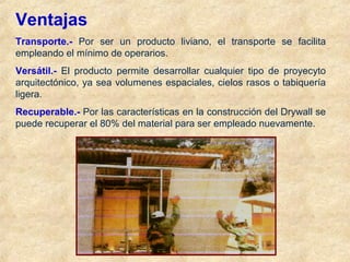 Ventajas
Transporte.- Por ser un producto liviano, el transporte se facilita
empleando el mínimo de operarios.
Versátil.- El producto permite desarrollar cualquier tipo de proyecyto
arquitectónico, ya sea volumenes espaciales, cielos rasos o tabiquería
ligera.
Recuperable.- Por las características en la construcción del Drywall se
puede recuperar el 80% del material para ser empleado nuevamente.
 