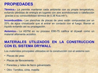 PROPIEDADES
Térmico.- Le permite mantener cada ambiente con su propia temperatura,
evitando pérdidas de energía en lugares con aire acondicionado o calefacción
gracias a su conductibilidad térmica de 0.38 Kca.mh°c.
Incombustible.- Las planchas de placas de yeso están compuestas por un
20% de agua cristalizada que al entrar en contacto con el fuego, liberan el
líquido evitando así su propagación.
Asísmico.- La ASTM en su proceso E90-75 califica al drywall como un
material altamente acústico.
MATERIALES UTILIZADOS EN LA CONSTRUCCION
CON EL SISTEMA DRYWALL
Los materiales principales utilizados en la construcción con el sistema son:
• Placas de yeso
• Placas de fibrocemento
• Parantes y rieles de fierro galvanizado
• Otro: Tornillos, cinta, masilla
 