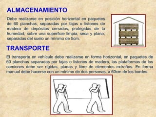 ALMACENAMIENTO
Debe realizarse en posición horizontal en paquetes
de 60 planchas, separadas por fajas o listones de
madera de depósitos cerrados, protegidas de la
humedad, sobre una superficie limpia, seca y plana,
separadas del suelo un mínimo de 5cm.
TRANSPORTE
El transporte en vehículo debe realizarse en forma horizontal, en paquetes de
60 planchas separadas por fajas o listones de madera, las plataformas de los
camiones debe ser rígidas, planas y libre de elementos extraños. En forma
manual debe hacerse con un mínimo de dos personas, a 60cm de los bordes.
 