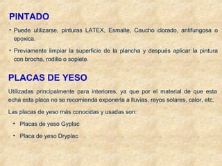 PINTADO
• Puede utilizarse, pinturas LATEX, Esmalte, Caucho clorado, antifungosa o
epoxica.
• Previamente limpiar la superficie de la plancha y después aplicar la pintura
con brocha, rodillo o soplete.
PLACAS DE YESO
Utilizadas principalmente para interiores, ya que por el material de que esta
echa esta placa no se recomienda exponerla a lluvias, rayos solares, calor, etc.
Las placas de yeso más conocidas y usadas son:
• Placas de yeso Gyplac
• Placa de yeso Dryplac
 