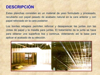 DESCRIPCIÓN
Estas planchas consisten en un material de yeso formulado y procesado,
recubierto con papel pesado de acabado natural en la cara anterior y con
papel reforzado en la cara posterior.
Los bordes rebajaos permiten reforzar y desaparecer las juntas con las
cintas de papel y la masilla para juntas. El tratamiento de la junta se hace
para obtener una superficie lisa y continua, obteniendo así la base para
aplicar el acabado de su elección.
 