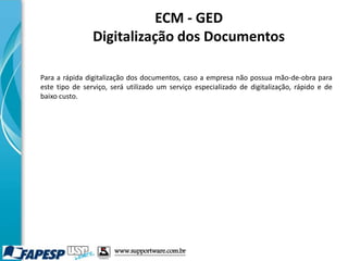 ECM - GED
Digitalização dos Documentos
Para a rápida digitalização dos documentos, caso a empresa não possua mão-de-obra para
este tipo de serviço, será utilizado um serviço especializado de digitalização, rápido e de
baixo custo.
www.supportware.com.br
 